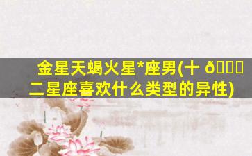 金星天蝎火星*
座男(十 🐎 二星座喜欢什么类型的异性)